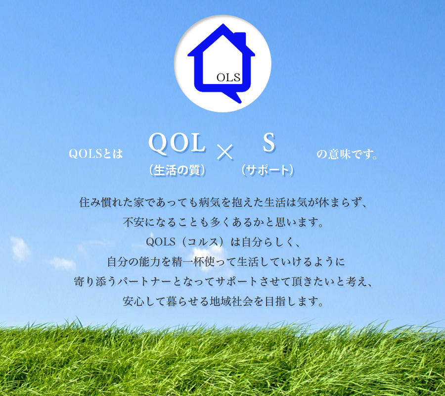 住み慣れた家であっても病気を抱えた生活は気が休まらず、不安になることも多くあるかと思います。QOLS（コルス）は自分らしく、自分の能力を精一杯使って生活していけるように寄り添うパートナーとなってサポートさせて頂きたいと考え、安心して暮らせる地域社会を目指します。